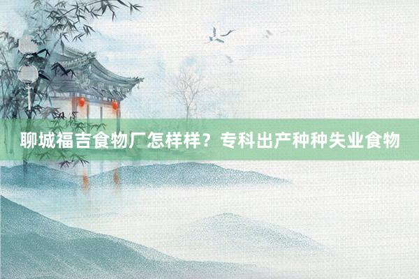 聊城福吉食物厂怎样样？专科出产种种失业食物